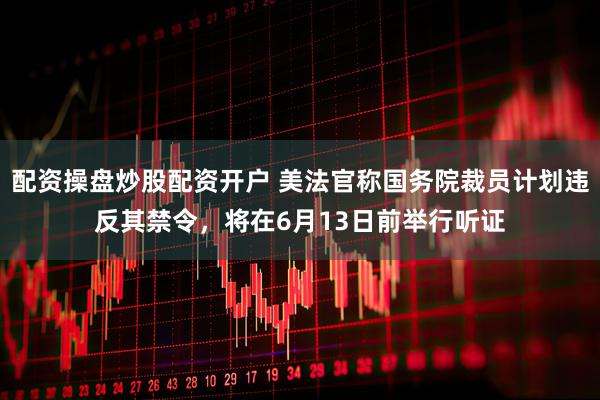 配资操盘炒股配资开户 美法官称国务院裁员计划违反其禁令，将在6月13日前举行听证