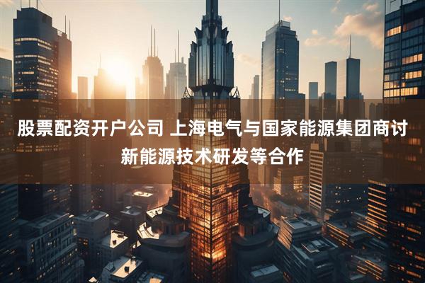 股票配资开户公司 上海电气与国家能源集团商讨新能源技术研发等合作