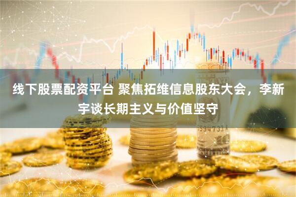 线下股票配资平台 聚焦拓维信息股东大会，李新宇谈长期主义与价值坚守