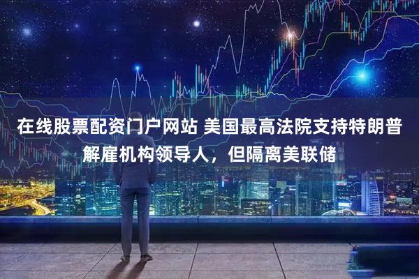 在线股票配资门户网站 美国最高法院支持特朗普解雇机构领导人，但隔离美联储