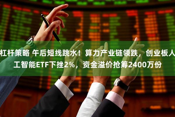杠杆策略 午后短线跳水！算力产业链领跌，创业板人工智能ETF下挫2%，资金溢价抢筹2400万份
