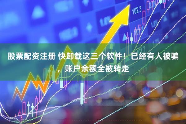 股票配资注册 快卸载这三个软件！已经有人被骗，账户余额全被转走