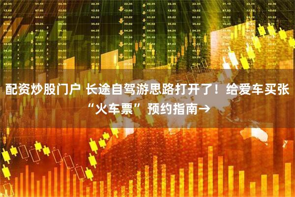 配资炒股门户 长途自驾游思路打开了！给爱车买张“火车票” 预约指南→