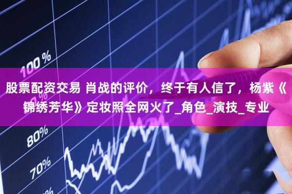 股票配资交易 肖战的评价，终于有人信了，杨紫《锦绣芳华》定妆照全网火了_角色_演技_专业