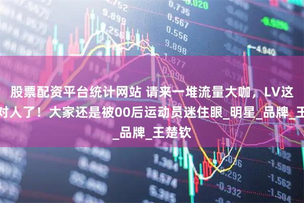 股票配资平台统计网站 请来一堆流量大咖，LV这次选对人了！大家还是被00后运动员迷住眼_明星_品牌_王楚钦