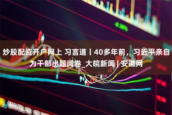炒股配资开户网上 习言道丨40多年前，习近平亲自为干部出题阅卷_大皖新闻 | 安徽网