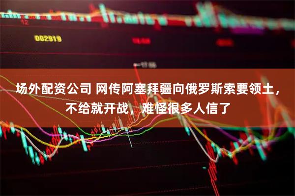 场外配资公司 网传阿塞拜疆向俄罗斯索要领土，不给就开战，难怪很多人信了