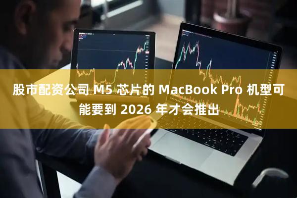 股市配资公司 M5 芯片的 MacBook Pro 机型可能要到 2026 年才会推出