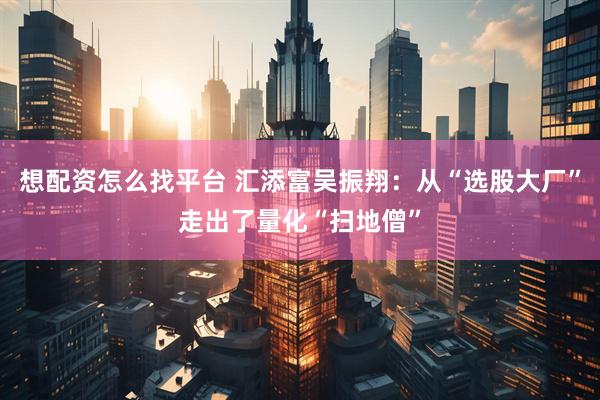 想配资怎么找平台 汇添富吴振翔：从“选股大厂”走出了量化“扫地僧”