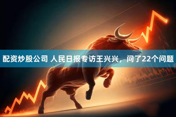配资炒股公司 人民日报专访王兴兴，问了22个问题