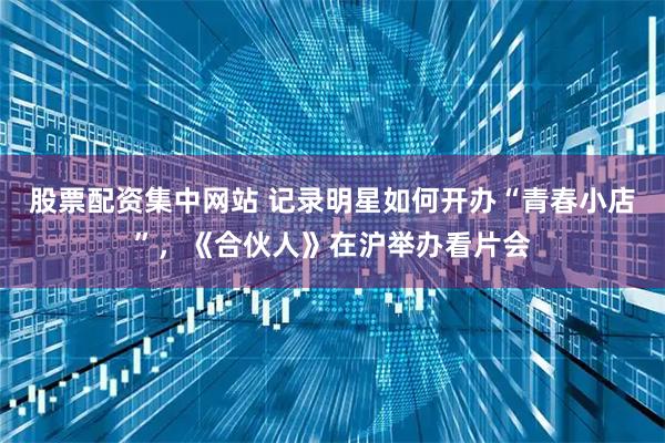 股票配资集中网站 记录明星如何开办“青春小店”，《合伙人》在沪举办看片会