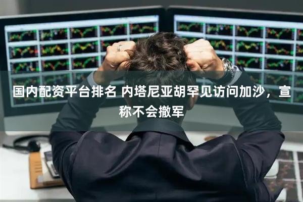 国内配资平台排名 内塔尼亚胡罕见访问加沙，宣称不会撤军