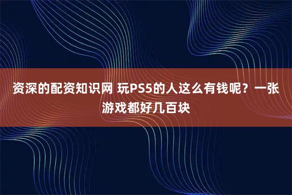 资深的配资知识网 玩PS5的人这么有钱呢？一张游戏都好几百块